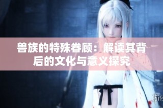 兽族的特殊眷顾：解读其背后的文化与意义探究