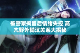 被警察拘留后情绪失控 高亢野外糙汉关系大揭秘