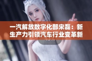 一汽解放数字化部宋磊：新生产力引领汽车行业变革新篇章