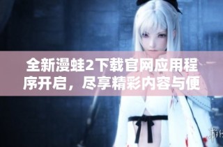 全新漫蛙2下载官网应用程序开启，尽享精彩内容与便捷体验