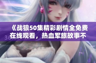 《战狼50集精彩剧情全免费在线观看，热血军旅故事不容错过》