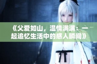 《父爱如山，温情满满：一起追忆生活中的感人瞬间》