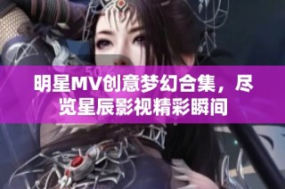 明星MV创意梦幻合集，尽览星辰影视精彩瞬间