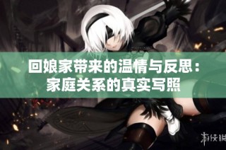 回娘家带来的温情与反思：家庭关系的真实写照