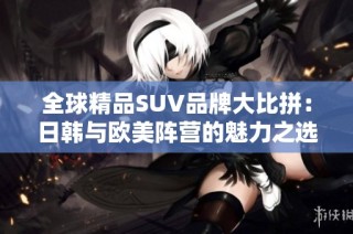 全球精品SUV品牌大比拼：日韩与欧美阵营的魅力之选
