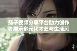 茄子视频分享平台助力创作者展示多元化才艺与生活风采