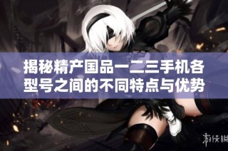揭秘精产国品一二三手机各型号之间的不同特点与优势