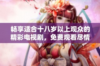 畅享适合十八岁以上观众的精彩电视剧，免费观看尽情体验精彩剧情
