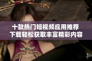十款热门短视频应用推荐 下载轻松获取丰富精彩内容