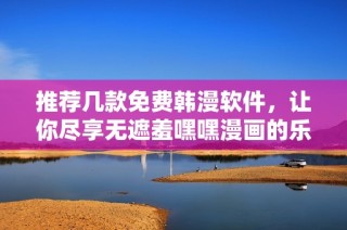 推荐几款免费韩漫软件，让你尽享无遮羞嘿嘿漫画的乐趣