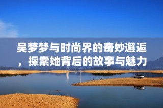 吴梦梦与时尚界的奇妙邂逅，探索她背后的故事与魅力