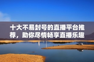 十大不易封号的直播平台推荐，助你尽情畅享直播乐趣