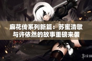 麻花传系列新篇：苏蜜清歌与许依然的故事重磅来袭