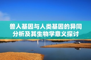 兽人基因与人类基因的异同分析及其生物学意义探讨