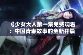 《少女大人第一集免费观看：中国青春故事的全新开篇》