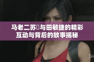 马老二苏玥与田敏捷的精彩互动与背后的故事揭秘