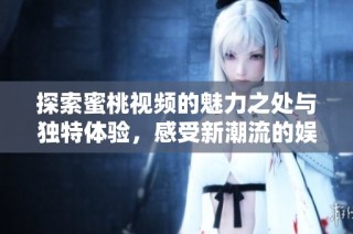 探索蜜桃视频的魅力之处与独特体验，感受新潮流的娱乐方式