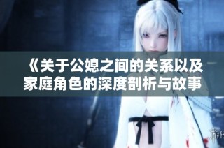 《关于公媳之间的关系以及家庭角色的深度剖析与故事交流》