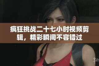 疯狂挑战二十七小时视频剪辑，精彩瞬间不容错过