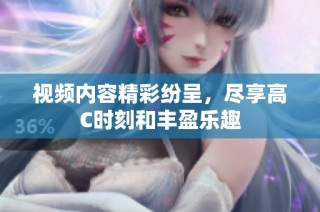 视频内容精彩纷呈，尽享高C时刻和丰盈乐趣