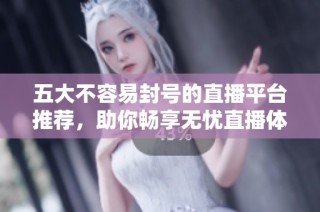 五大不容易封号的直播平台推荐，助你畅享无忧直播体验