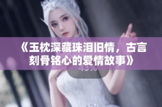 《玉枕深藏珠泪旧情，古言刻骨铭心的爱情故事》