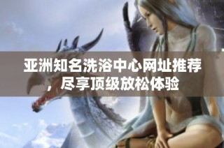 亚洲知名洗浴中心网址推荐，尽享顶级放松体验