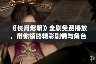 《长月烬明》全剧免费播放，带你领略精彩剧情与角色魅力