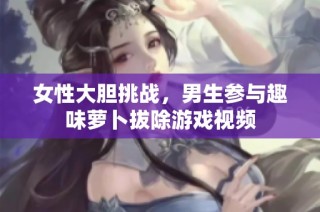 女性大胆挑战，男生参与趣味萝卜拔除游戏视频