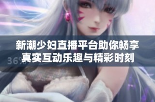 新潮少妇直播平台助你畅享真实互动乐趣与精彩时刻