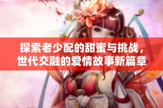 探索老少配的甜蜜与挑战，世代交融的爱情故事新篇章