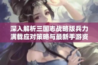深入解析三国志战略版兵力满载应对策略与最新手游资讯分享