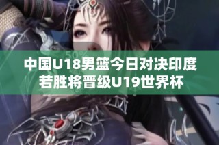 中国U18男篮今日对决印度 若胜将晋级U19世界杯