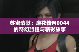 苏蜜清歌：麻花传M0044的奇幻旅程与精彩故事