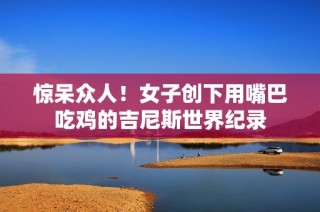 惊呆众人！女子创下用嘴巴吃鸡的吉尼斯世界纪录