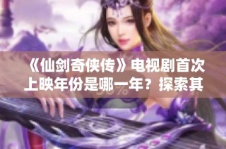《仙剑奇侠传》电视剧首次上映年份是哪一年？探索其背后的故事与影响。