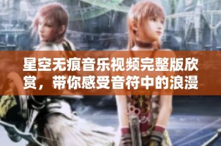 星空无痕音乐视频完整版欣赏，带你感受音符中的浪漫与梦幻