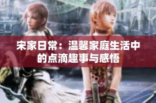 宋家日常：温馨家庭生活中的点滴趣事与感悟