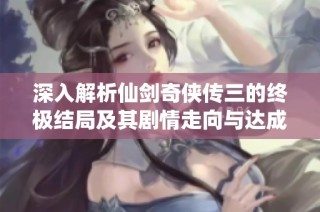 深入解析仙剑奇侠传三的终极结局及其剧情走向与达成条件的详尽攻略
