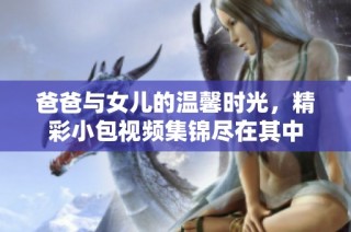 爸爸与女儿的温馨时光，精彩小包视频集锦尽在其中