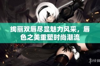 绚丽双唇尽显魅力风采，唇色之美重塑时尚潮流