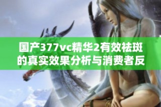 国产377vc精华2有效祛斑的真实效果分析与消费者反馈