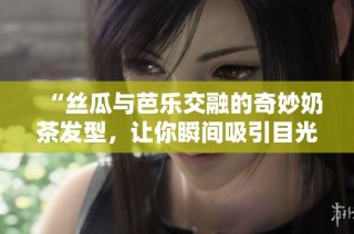 “丝瓜与芭乐交融的奇妙奶茶发型，让你瞬间吸引目光”