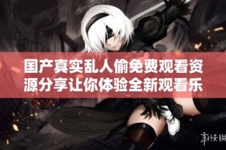 国产真实乱人偷免费观看资源分享让你体验全新观看乐趣