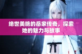 绝世美艳的岳家传奇，探索她的魅力与故事