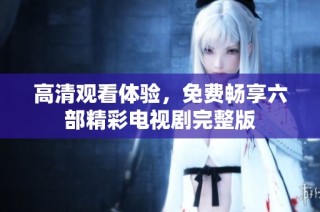 高清观看体验，免费畅享六部精彩电视剧完整版