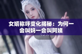 女婿称呼变化揭秘：为何一会叫妈一会叫阿姨