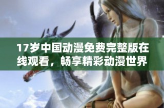 17岁中国动漫免费完整版在线观看，畅享精彩动漫世界