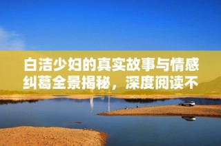 白洁少妇的真实故事与情感纠葛全景揭秘，深度阅读不容错过