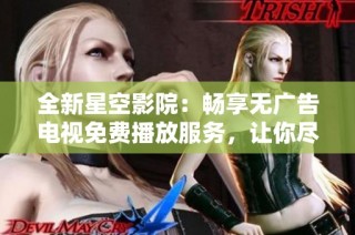 全新星空影院：畅享无广告电视免费播放服务，让你尽情观影